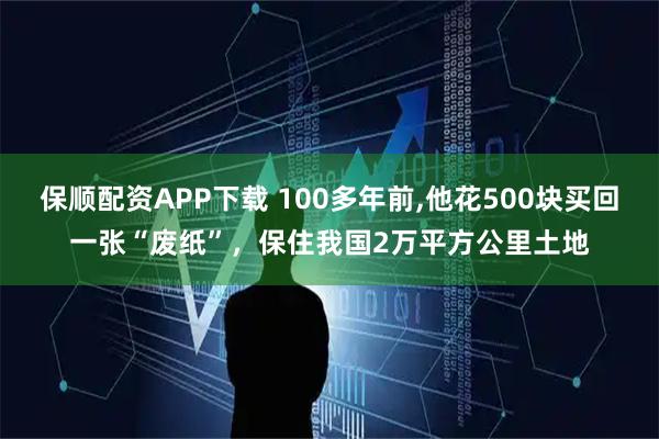 保顺配资APP下载 100多年前,他花500块买回一张“废纸”，保住我国2万平方公里土地