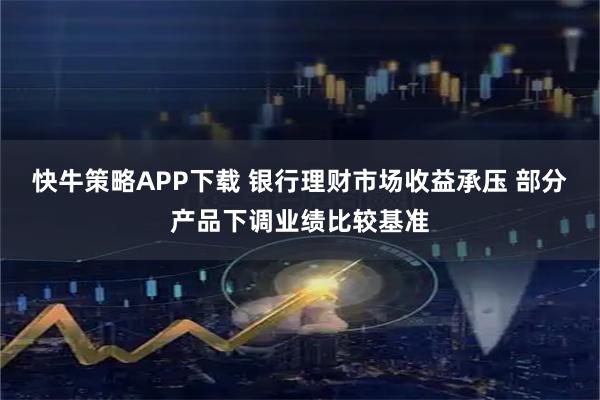 快牛策略APP下载 银行理财市场收益承压 部分产品下调业绩比较基准