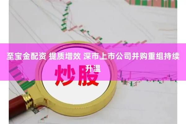 至宝金配资 提质增效 深市上市公司并购重组持续升温