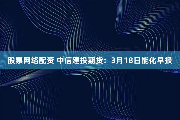 股票网络配资 中信建投期货：3月18日能化早报
