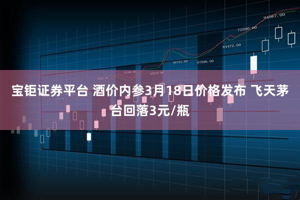 宝钜证券平台 酒价内参3月18日价格发布 飞天茅台回落3元/瓶