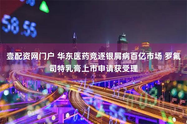 壹配资网门户 华东医药竞逐银屑病百亿市场 罗氟司特乳膏上市申请获受理