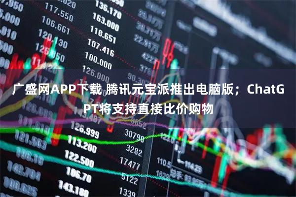 广盛网APP下载 腾讯元宝派推出电脑版;ChatGPT将支持直接比价购物
