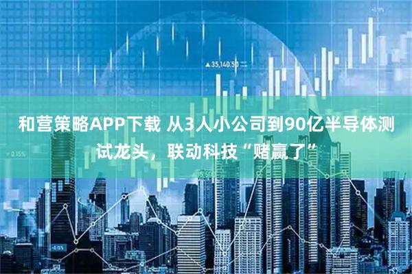 和营策略APP下载 从3人小公司到90亿半导体测试龙头，联动科技“赌赢了”
