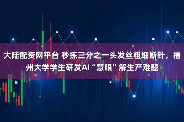 大陆配资网平台 秒拣三分之一头发丝粗细断针，福州大学学生研发AI“慧眼”解生产难题