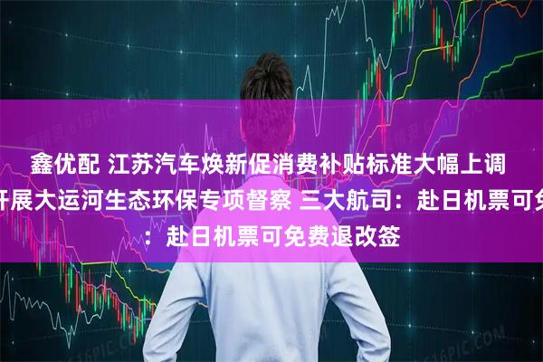 鑫优配 江苏汽车焕新促消费补贴标准大幅上调 督察组将开展大运河生态环保专项督察 三大航司：赴日机票可免费退改签