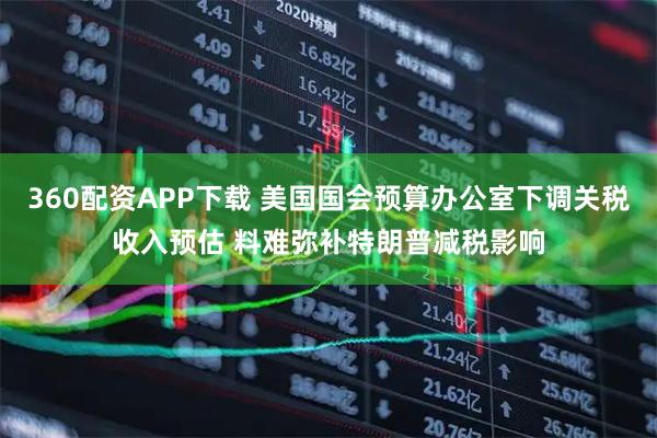 360配资APP下载 美国国会预算办公室下调关税收入预估 料难弥补特朗普减税影响