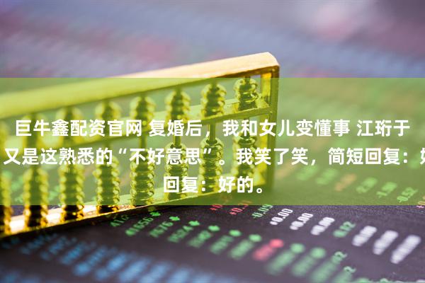 巨牛鑫配资官网 复婚后，我和女儿变懂事 江珩于微微 又是这熟悉的“不好意思”。我笑了笑，简短回复：好的。