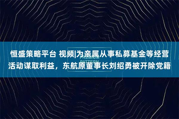 恒盛策略平台 视频|为亲属从事私募基金等经营活动谋取利益，东航原董事长刘绍勇被开除党籍