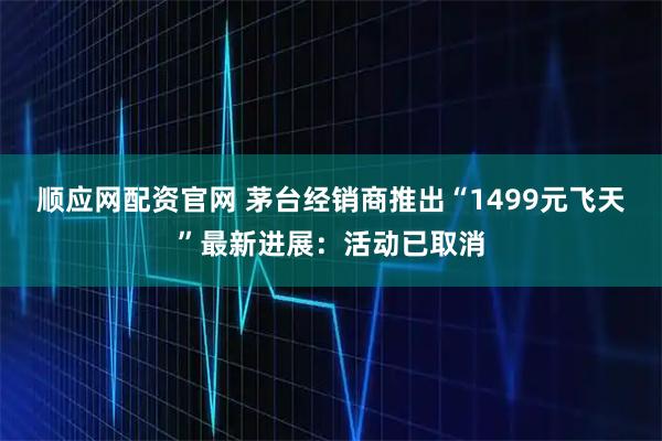 顺应网配资官网 茅台经销商推出“1499元飞天”最新进展：活动已取消