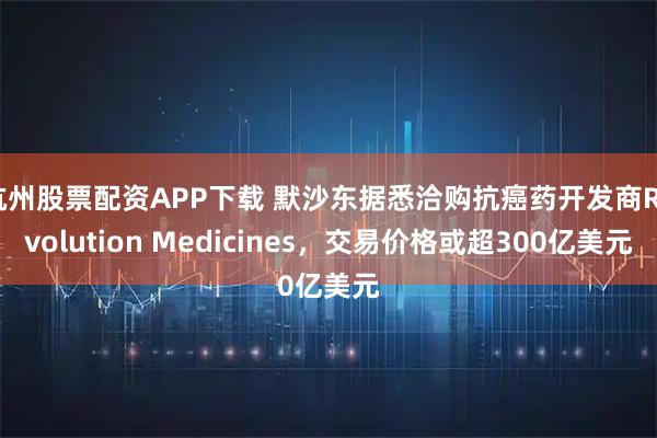 杭州股票配资APP下载 默沙东据悉洽购抗癌药开发商Revolution Medicines，交易价格或超300亿美元