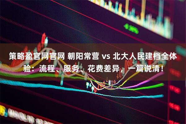 策略盈官网官网 朝阳常营 vs 北大人民建档全体验：流程、服务、花费差异，一篇说清！