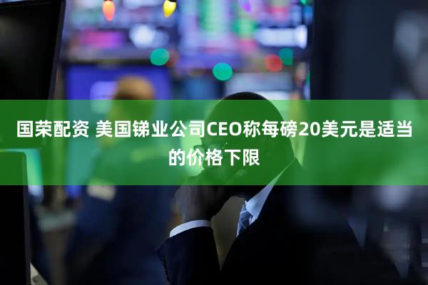 国荣配资 美国锑业公司CEO称每磅20美元是适当的价格下限
