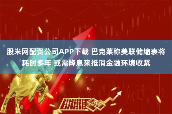 股米网配资公司APP下载 巴克莱称美联储缩表将耗时多年 或需降息来抵消金融环境收紧