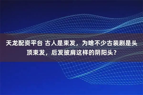 天龙配资平台 古人是束发，为啥不少古装剧是头顶束发，后发披肩这样的阴阳头？