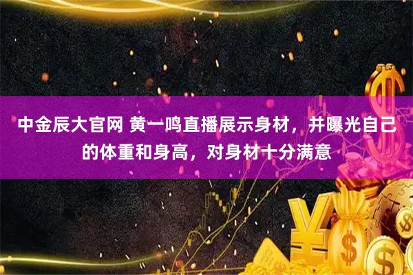中金辰大官网 黄一鸣直播展示身材，并曝光自己的体重和身高，对身材十分满意