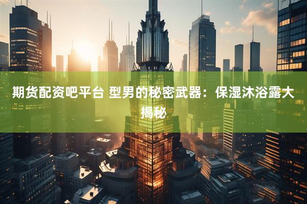 期货配资吧平台 型男的秘密武器：保湿沐浴露大揭秘