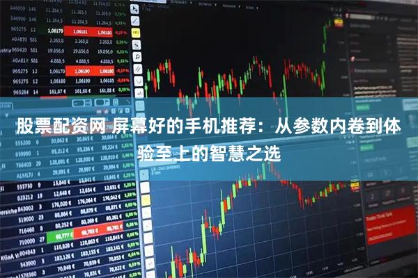股票配资网 屏幕好的手机推荐:从参数内卷到体验至上的智慧之选