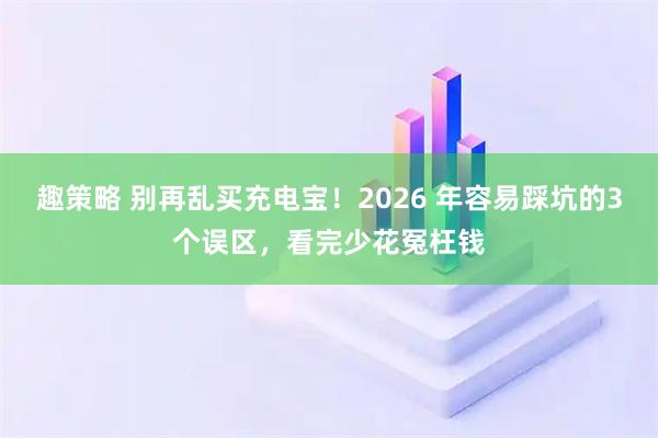 趣策略 别再乱买充电宝！2026 年容易踩坑的3个误区，看完少花冤枉钱